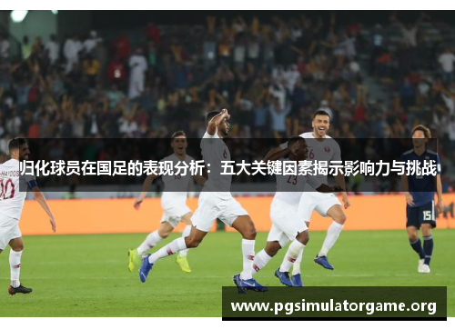 归化球员在国足的表现分析：五大关键因素揭示影响力与挑战