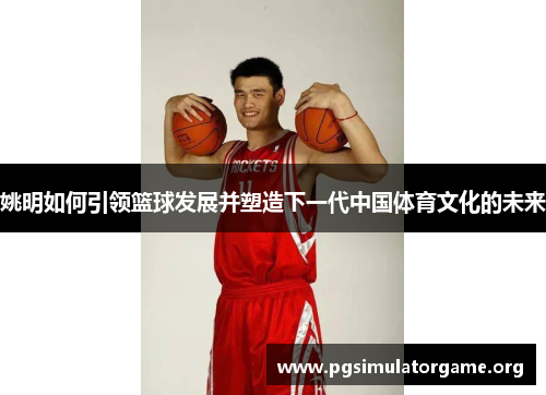 姚明如何引领篮球发展并塑造下一代中国体育文化的未来