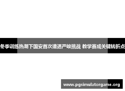 冬季训练热潮下国安首次遭遇严峻挑战 教学赛成关键转折点