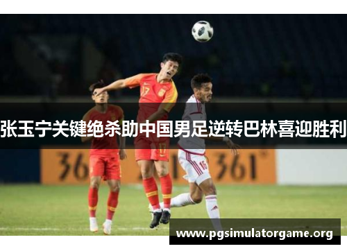 张玉宁关键绝杀助中国男足逆转巴林喜迎胜利