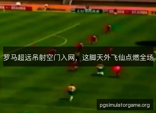 罗马超远吊射空门入网，这脚天外飞仙点燃全场